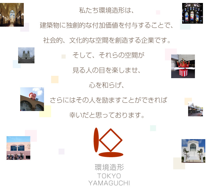 私たち環境造形は、 建築物に独創的な付加価値を付与することで、 社会的、文化的な空間を創造する企業です。 そして、 それらの空間が見る人の目を楽しませ、 心を和らげ、 さらにはその人を励ますことができれば 幸いだと思っております。